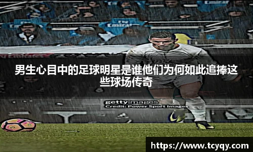 男生心目中的足球明星是谁他们为何如此追捧这些球场传奇